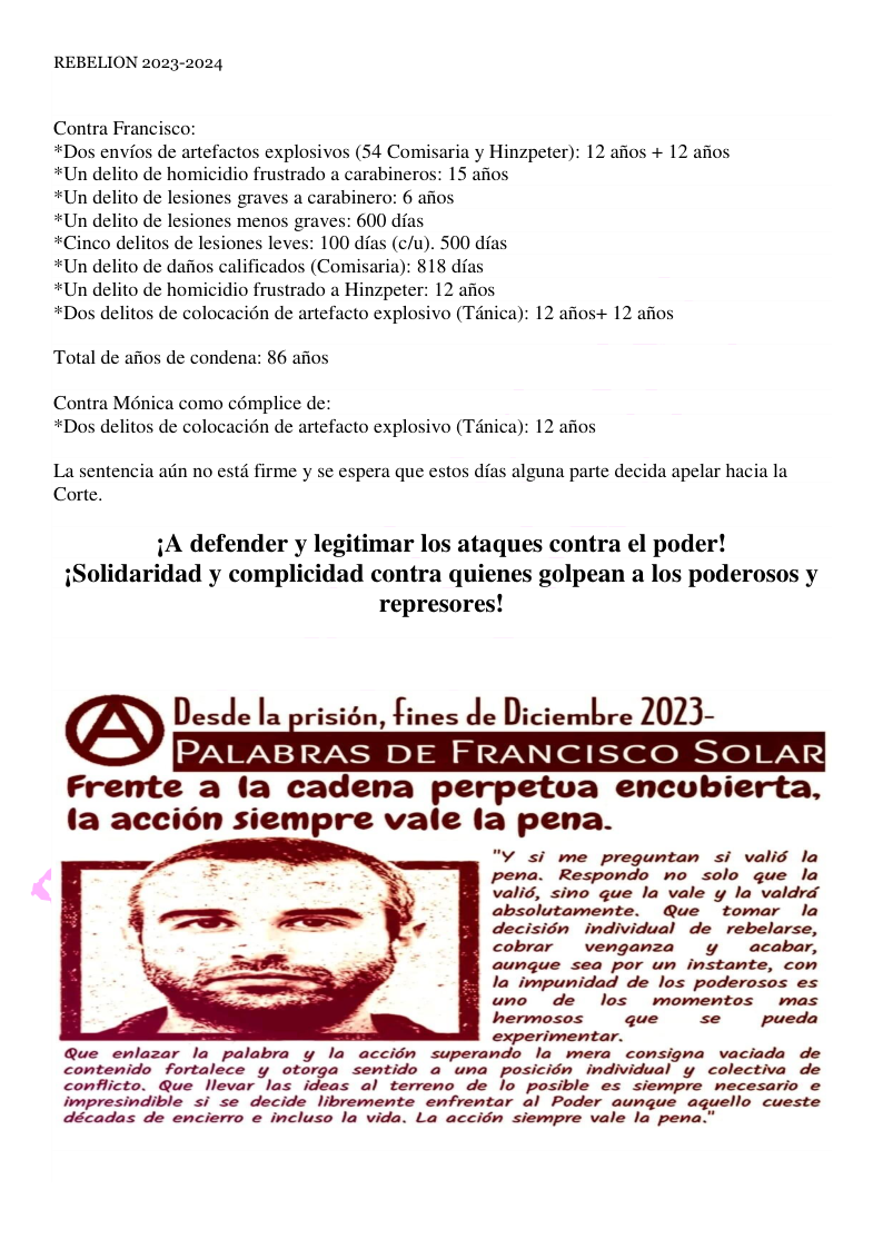 REBELION 2023-2024 Contra Francisco: *Dos envios de artefactos explosivos (54 Comisaria y Hinzpeter): 12 afios + 12 afios *Un delito de homicidio frustrado a carabineros: 15 afios nes graves a carabinero: 6 afios *Un delito de lesiones menos graves: 600 dfas (c/u). 500 dfas *Un delito de dafios calificados (Comisaria): 818 df: *Un delito de homicidio frustrado a Hinzpeter: 12 afios *Dos delitos de colocacién de artefacto explosivo (T4nica): 12 afios+ 12 afios Total de afios de condena: 86 afios Contra Ménica como cémplice de: *Dos delitos de colocacién de artefacto explosivo (Tanica): 12 afios La sentencia adn no estd firme y se espera que estos das alguna parte decida apelar hacia la Corte. iA defender y legitimar los ataques contra el poder! iSolidaridad y complicidad contra quienes golpean a los poderosos y represores! PALABRAS DE FRANCISCO SOLAR Frente a (a cadena perpetua encubierta, (a accion siempre vale (a pena. "y si me preguntan si valis la pena. Respondo no solo que la valis, sino que la vale y la valdrd absolutamente. Que tomar la decision individual de rebelarse, cobrar vengamza y acabar, aungue sea por un instante, con la impunidad de los poderosos es uno de los wmomentos mas hermosos que se pueda experimentar. Que enlazar la palabra y la accion superando la_mera comsigna vaciada de contenido fortalece y otorga sentido a una posicién individual y colectiva de conflicto. Que llevar las ideas al terreno de lo posible es siempre necesario e impresindible si se decide libremente enfrentar al Poder aungue aquello cueste décadas de encierro e incluso la vida. La accidn siempre vale la pena.”